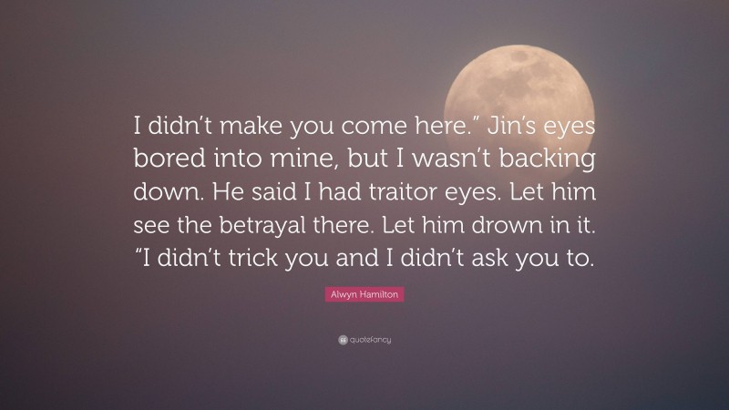 Alwyn Hamilton Quote: “I didn’t make you come here.” Jin’s eyes bored into mine, but I wasn’t backing down. He said I had traitor eyes. Let him see the betrayal there. Let him drown in it. “I didn’t trick you and I didn’t ask you to.”