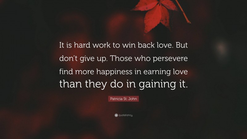 Patricia St. John Quote: “It is hard work to win back love. But don’t give up. Those who persevere find more happiness in earning love than they do in gaining it.”