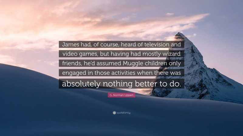 G. Norman Lippert Quote: “James had, of course, heard of television and video games, but having had mostly wizard friends, he’d assumed Muggle children only engaged in those activities when there was absolutely nothing better to do.”