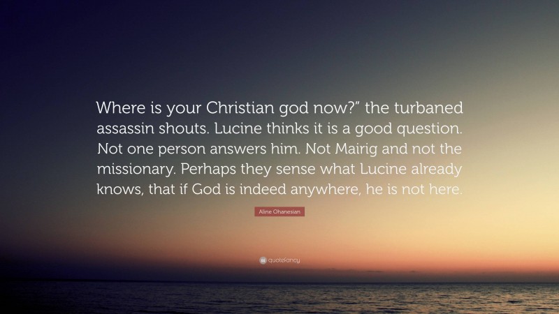 Aline Ohanesian Quote: “Where is your Christian god now?” the turbaned assassin shouts. Lucine thinks it is a good question. Not one person answers him. Not Mairig and not the missionary. Perhaps they sense what Lucine already knows, that if God is indeed anywhere, he is not here.”