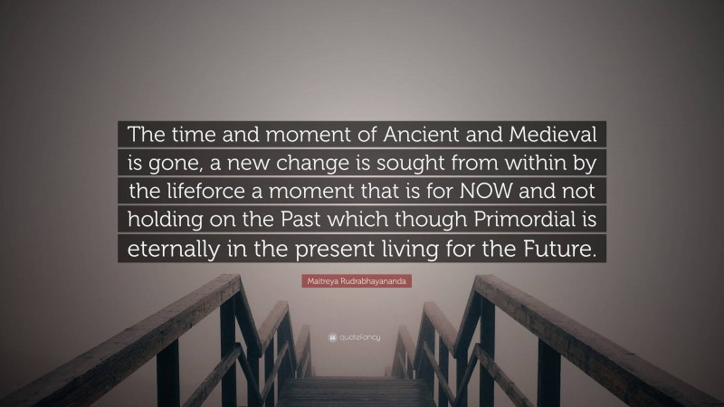 Maitreya Rudrabhayananda Quote: “The time and moment of Ancient and Medieval is gone, a new change is sought from within by the lifeforce a moment that is for NOW and not holding on the Past which though Primordial is eternally in the present living for the Future.”