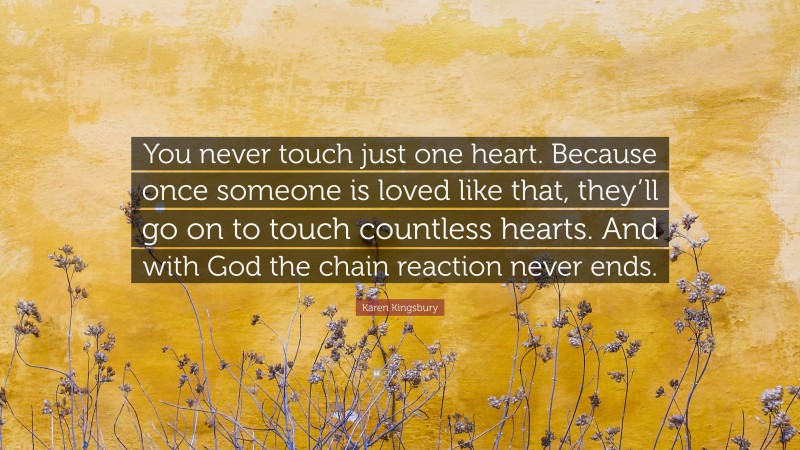 Karen Kingsbury Quote: “You never touch just one heart. Because once someone is loved like that, they’ll go on to touch countless hearts. And with God the chain reaction never ends.”
