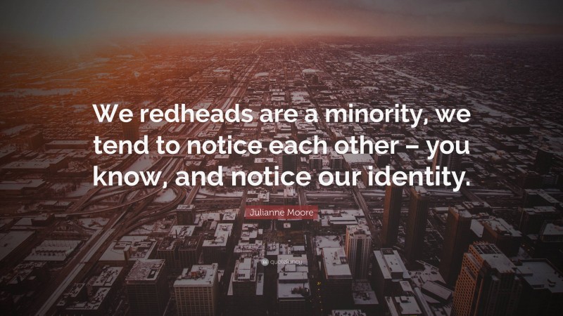 Julianne Moore Quote: “We redheads are a minority, we tend to notice each other – you know, and notice our identity.”