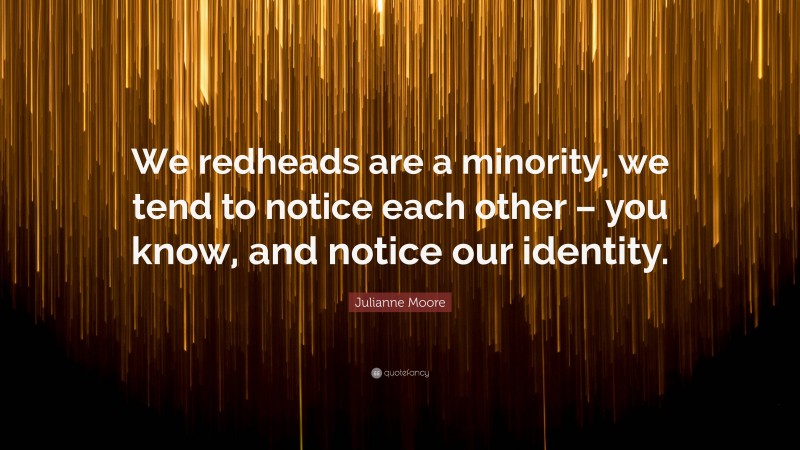 Julianne Moore Quote: “We redheads are a minority, we tend to notice each other – you know, and notice our identity.”