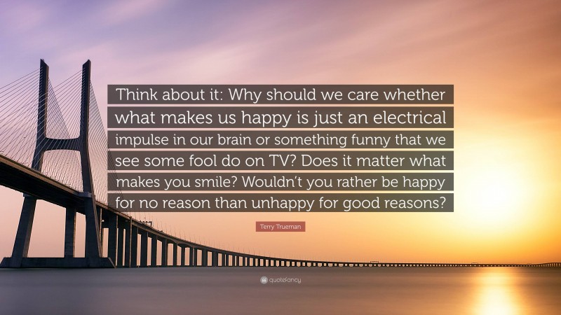 Terry Trueman Quote: “Think about it: Why should we care whether what makes us happy is just an electrical impulse in our brain or something funny that we see some fool do on TV? Does it matter what makes you smile? Wouldn’t you rather be happy for no reason than unhappy for good reasons?”
