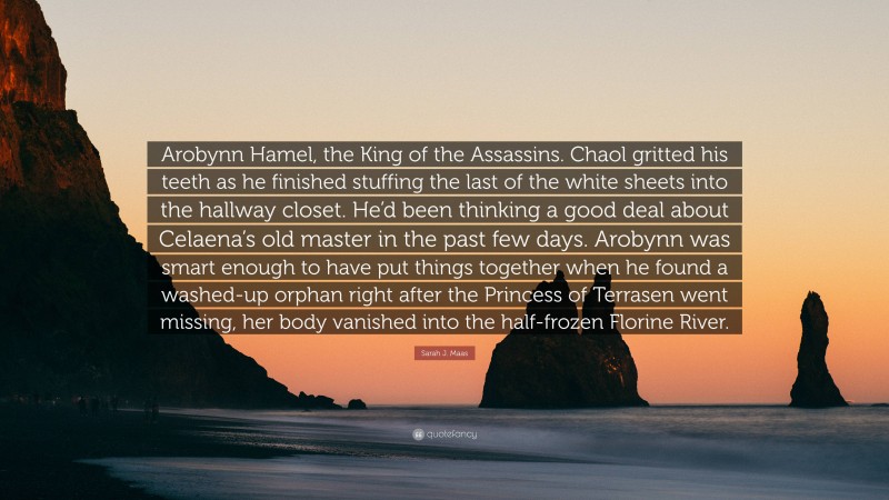 Sarah J. Maas Quote: “Arobynn Hamel, the King of the Assassins. Chaol gritted his teeth as he finished stuffing the last of the white sheets into the hallway closet. He’d been thinking a good deal about Celaena’s old master in the past few days. Arobynn was smart enough to have put things together when he found a washed-up orphan right after the Princess of Terrasen went missing, her body vanished into the half-frozen Florine River.”