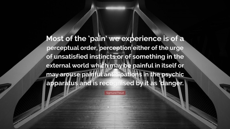 Sigmund Freud Quote: “Most of the ‘pain’ we experience is of a perceptual order, perception either of the urge of unsatisfied instincts or of something in the external world which may be painful in itself or may arouse painful anticipations in the psychic apparatus and is recognised by it as ’danger.”