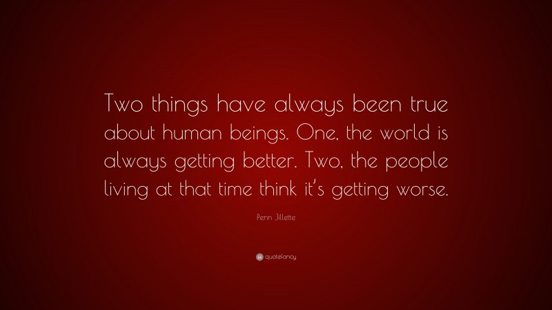 Penn Jillette Quote: “Two things have always been true about human beings. One, the world is always getting better. Two, the people living at that time think it’s getting worse.”