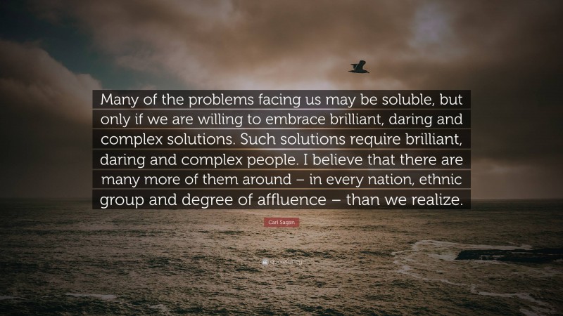 Carl Sagan Quote: “Many of the problems facing us may be soluble, but only if we are willing to embrace brilliant, daring and complex solutions. Such solutions require brilliant, daring and complex people. I believe that there are many more of them around – in every nation, ethnic group and degree of affluence – than we realize.”