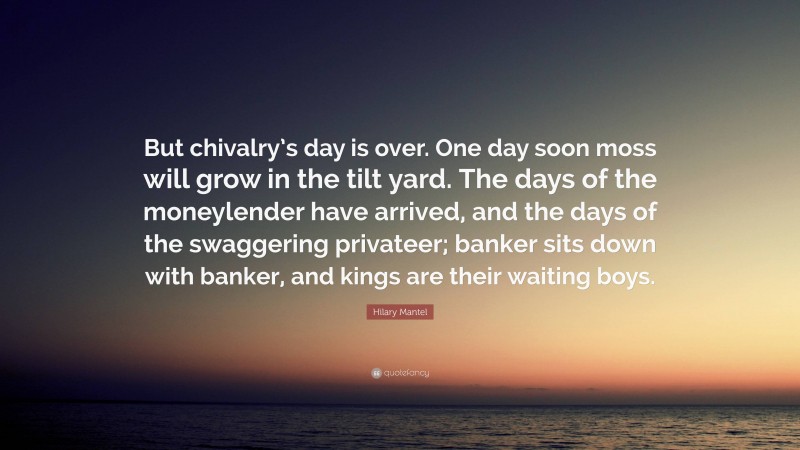 Hilary Mantel Quote: “But chivalry’s day is over. One day soon moss will grow in the tilt yard. The days of the moneylender have arrived, and the days of the swaggering privateer; banker sits down with banker, and kings are their waiting boys.”