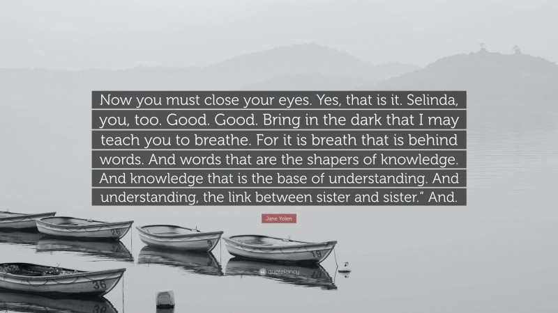 Jane Yolen Quote: “Now you must close your eyes. Yes, that is it. Selinda, you, too. Good. Good. Bring in the dark that I may teach you to breathe. For it is breath that is behind words. And words that are the shapers of knowledge. And knowledge that is the base of understanding. And understanding, the link between sister and sister.” And.”