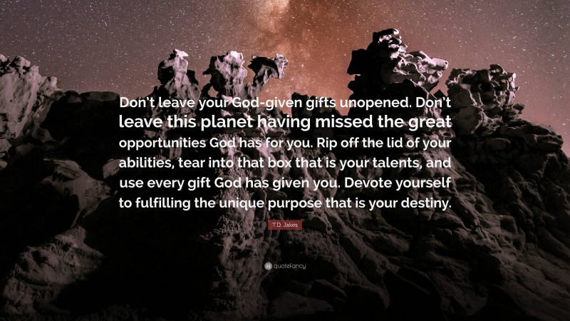 T.D. Jakes Quote: “Don’t leave your God-given gifts unopened. Don’t leave this planet having missed the great opportunities God has for you. Rip off the lid of your abilities, tear into that box that is your talents, and use every gift God has given you. Devote yourself to fulfilling the unique purpose that is your destiny.”