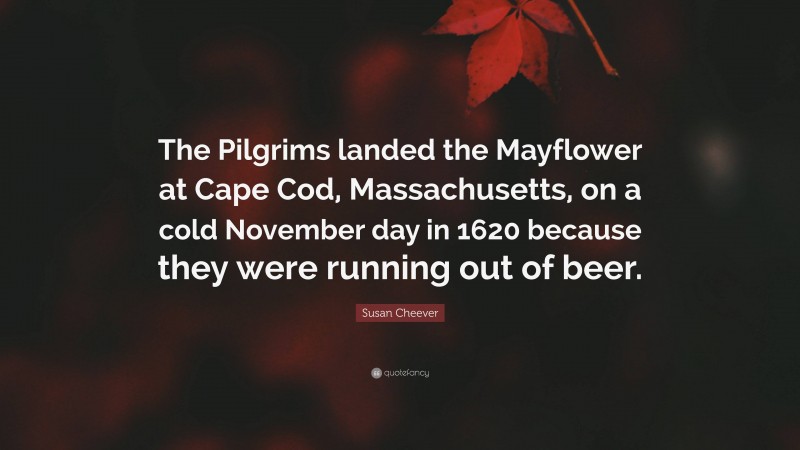 Susan Cheever Quote: “The Pilgrims landed the Mayflower at Cape Cod, Massachusetts, on a cold November day in 1620 because they were running out of beer.”