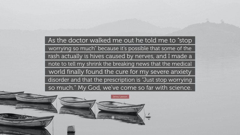 Jenny Lawson Quote: “As the doctor walked me out he told me to “stop worrying so much” because it’s possible that some of the rash actually is hives caused by nerves, and I made a note to tell my shrink the breaking news that the medical world finally found the cure for my severe anxiety disorder and that the prescription is “Just stop worrying so much.” My God, we’ve come so far with science.”