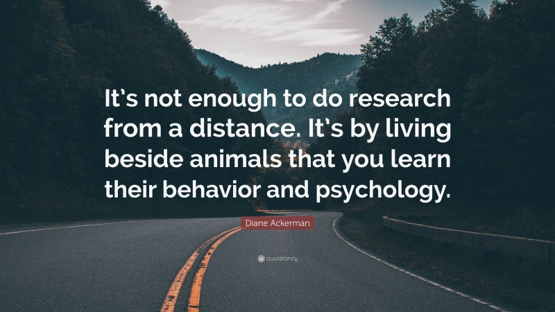 Diane Ackerman Quote: “It’s not enough to do research from a distance. It’s by living beside animals that you learn their behavior and psychology.”