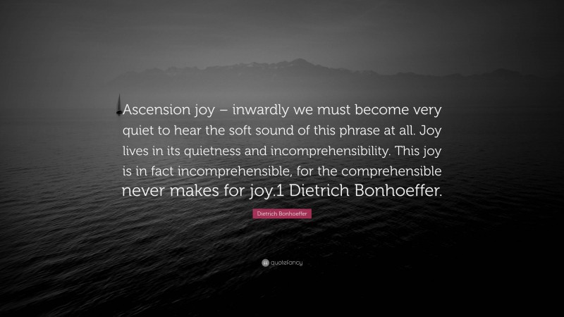 Dietrich Bonhoeffer Quote: “Ascension joy – inwardly we must become very quiet to hear the soft sound of this phrase at all. Joy lives in its quietness and incomprehensibility. This joy is in fact incomprehensible, for the comprehensible never makes for joy.1 Dietrich Bonhoeffer.”