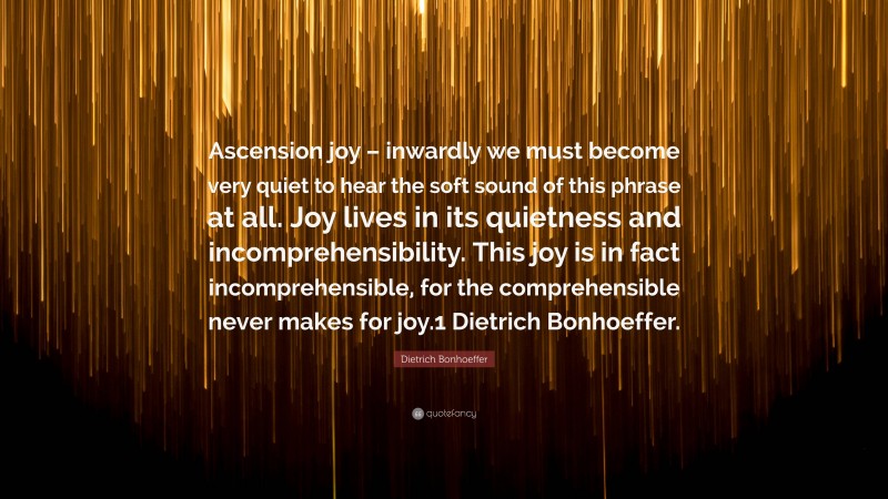 Dietrich Bonhoeffer Quote: “Ascension joy – inwardly we must become very quiet to hear the soft sound of this phrase at all. Joy lives in its quietness and incomprehensibility. This joy is in fact incomprehensible, for the comprehensible never makes for joy.1 Dietrich Bonhoeffer.”