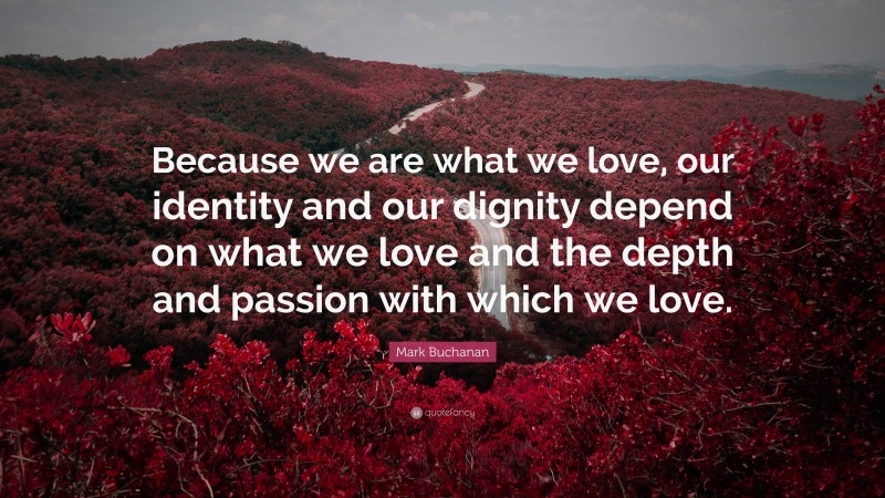 Mark Buchanan Quote: “Because we are what we love, our identity and our dignity depend on what we love and the depth and passion with which we love.”