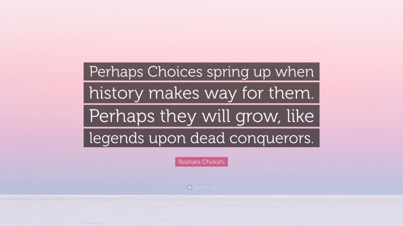 Roshani Chokshi Quote: “Perhaps Choices spring up when history makes way for them. Perhaps they will grow, like legends upon dead conquerors.”