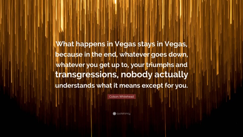 Colson Whitehead Quote: “What happens in Vegas stays in Vegas, because in the end, whatever goes down, whatever you get up to, your triumphs and transgressions, nobody actually understands what it means except for you.”