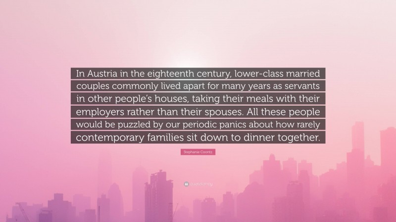 Stephanie Coontz Quote: “In Austria in the eighteenth century, lower-class married couples commonly lived apart for many years as servants in other people’s houses, taking their meals with their employers rather than their spouses. All these people would be puzzled by our periodic panics about how rarely contemporary families sit down to dinner together.”