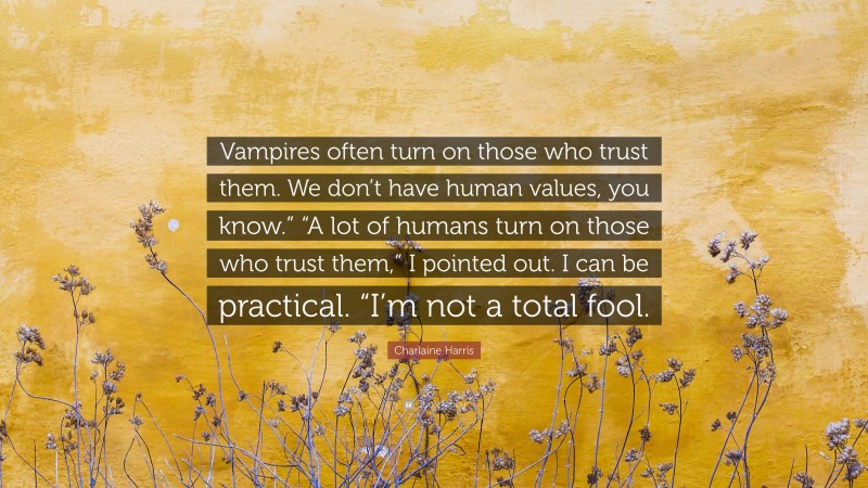 Charlaine Harris Quote: “Vampires often turn on those who trust them. We don’t have human values, you know.” “A lot of humans turn on those who trust them,” I pointed out. I can be practical. “I’m not a total fool.”