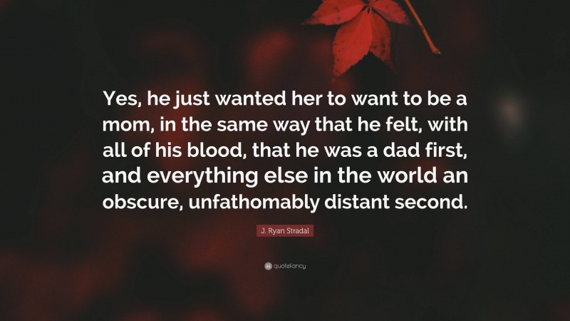 J. Ryan Stradal Quote: “Yes, he just wanted her to want to be a mom, in the same way that he felt, with all of his blood, that he was a dad first, and everything else in the world an obscure, unfathomably distant second.”