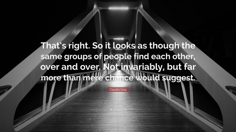 Claudia Gray Quote: “That’s right. So it looks as though the same groups of people find each other, over and over. Not invariably, but far more than mere chance would suggest.”