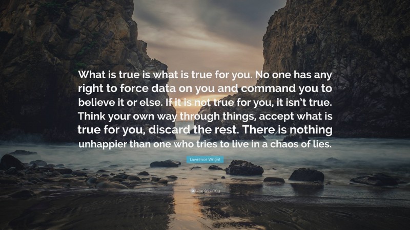 Lawrence Wright Quote: “What is true is what is true for you. No one has any right to force data on you and command you to believe it or else. If it is not true for you, it isn’t true. Think your own way through things, accept what is true for you, discard the rest. There is nothing unhappier than one who tries to live in a chaos of lies.”