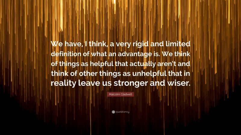 Malcolm Gladwell Quote: “We have, I think, a very rigid and limited definition of what an advantage is. We think of things as helpful that actually aren’t and think of other things as unhelpful that in reality leave us stronger and wiser.”