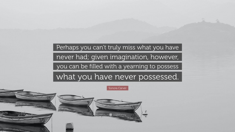 Sonora Carver Quote: “Perhaps you can’t truly miss what you have never had; given imagination, however, you can be filled with a yearning to possess what you have never possessed.”