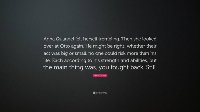 Hans Fallada Quote: “Anna Quangel felt herself trembling. Then she looked over at Otto again. He might be right: whether their act was big or small, no one could risk more than his life. Each according to his strength and abilities, but the main thing was, you fought back. Still.”