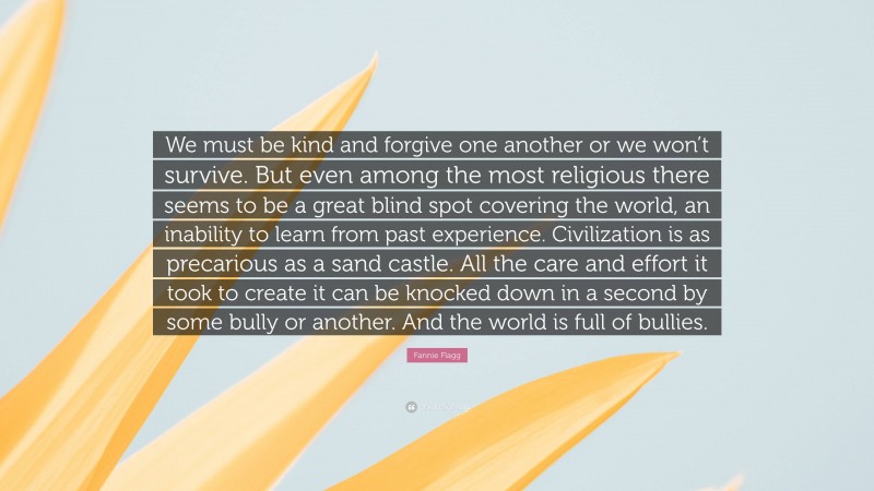 Fannie Flagg Quote: “We must be kind and forgive one another or we won’t survive. But even among the most religious there seems to be a great blind spot covering the world, an inability to learn from past experience. Civilization is as precarious as a sand castle. All the care and effort it took to create it can be knocked down in a second by some bully or another. And the world is full of bullies.”