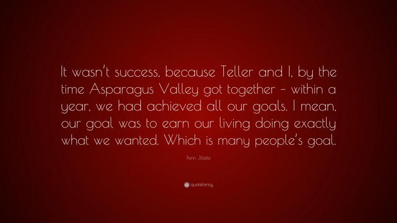 Penn Jillette Quote: “It wasn’t success, because Teller and I, by the time Asparagus Valley got together – within a year, we had achieved all our goals. I mean, our goal was to earn our living doing exactly what we wanted. Which is many people’s goal.”
