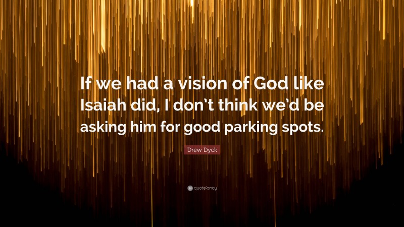 Drew Dyck Quote: “If we had a vision of God like Isaiah did, I don’t think we’d be asking him for good parking spots.”