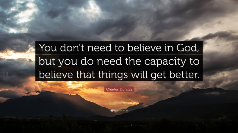 Charles Duhigg Quote: “You don’t need to believe in God, but you do need the capacity to believe that things will get better.”