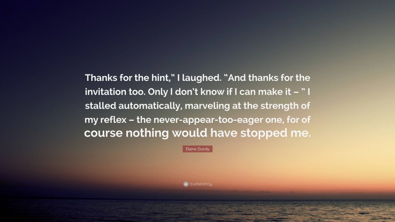 Elaine Dundy Quote: “Thanks for the hint,” I laughed. “And thanks for the invitation too. Only I don’t know if I can make it – ” I stalled automatically, marveling at the strength of my reflex – the never-appear-too-eager one, for of course nothing would have stopped me.”