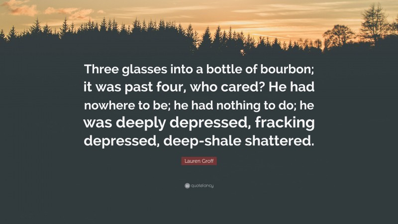 Lauren Groff Quote: “Three glasses into a bottle of bourbon; it was past four, who cared? He had nowhere to be; he had nothing to do; he was deeply depressed, fracking depressed, deep-shale shattered.”