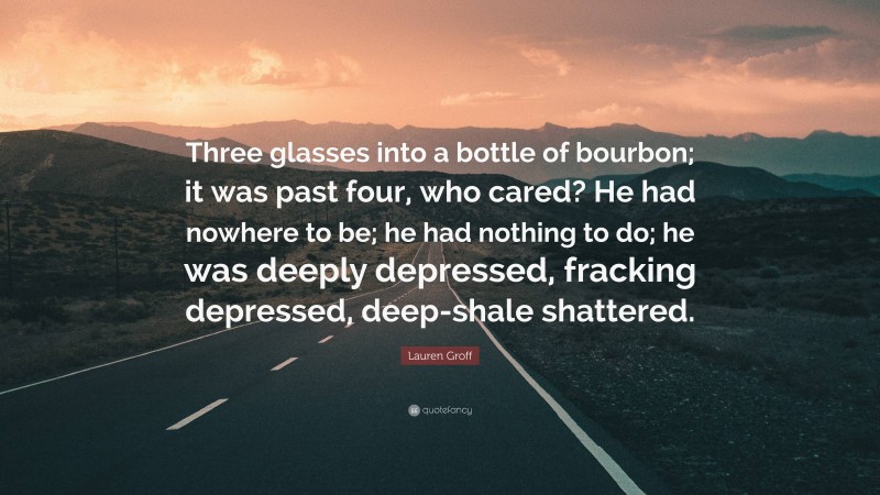 Lauren Groff Quote: “Three glasses into a bottle of bourbon; it was past four, who cared? He had nowhere to be; he had nothing to do; he was deeply depressed, fracking depressed, deep-shale shattered.”