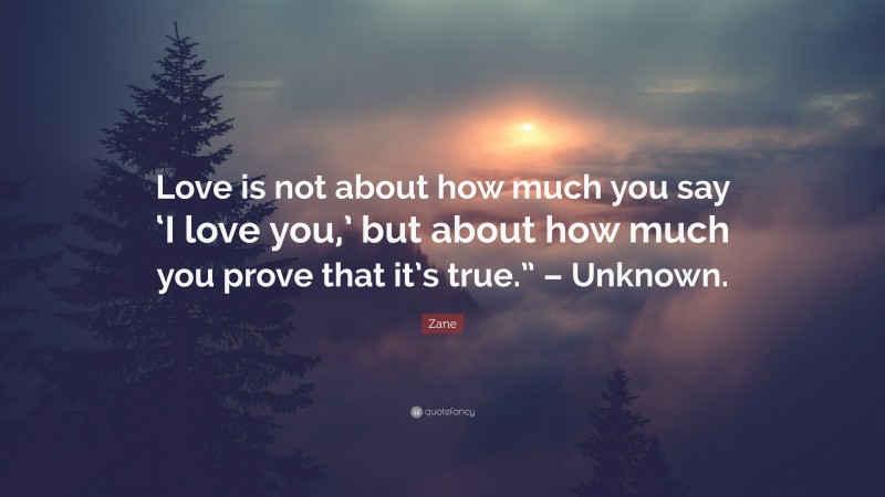 Zane Quote: “Love is not about how much you say ‘I love you,’ but about how much you prove that it’s true.” – Unknown.”