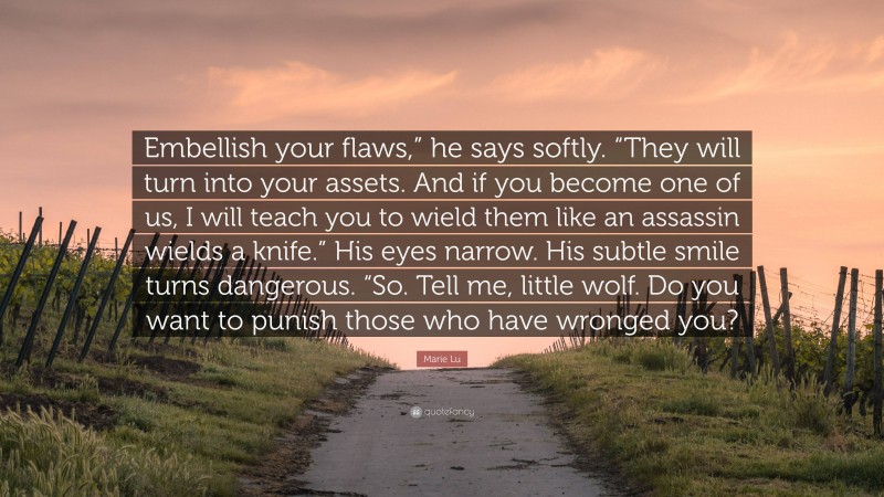 Marie Lu Quote: “Embellish your flaws,” he says softly. “They will turn into your assets. And if you become one of us, I will teach you to wield them like an assassin wields a knife.” His eyes narrow. His subtle smile turns dangerous. “So. Tell me, little wolf. Do you want to punish those who have wronged you?”