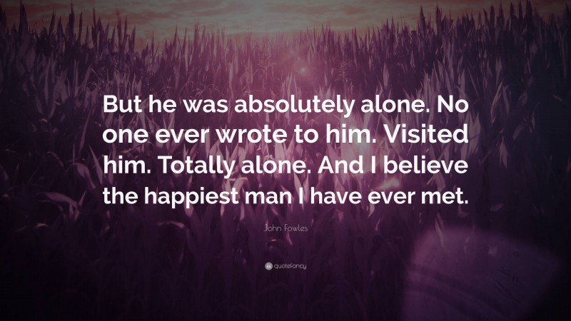 John Fowles Quote: “But he was absolutely alone. No one ever wrote to him. Visited him. Totally alone. And I believe the happiest man I have ever met.”