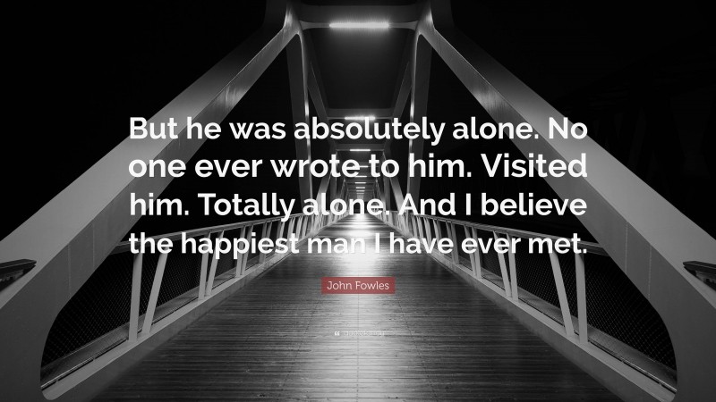 John Fowles Quote: “But he was absolutely alone. No one ever wrote to him. Visited him. Totally alone. And I believe the happiest man I have ever met.”