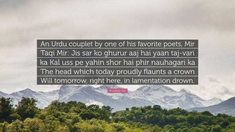 Arundhati Roy Quote: “An Urdu couplet by one of his favorite poets, Mir Taqi Mir: Jis sar ko ghurur aaj hai yaan taj-vari ka Kal uss pe yahin shor hai phir nauhagari ka The head which today proudly flaunts a crown Will tomorrow, right here, in lamentation drown.”