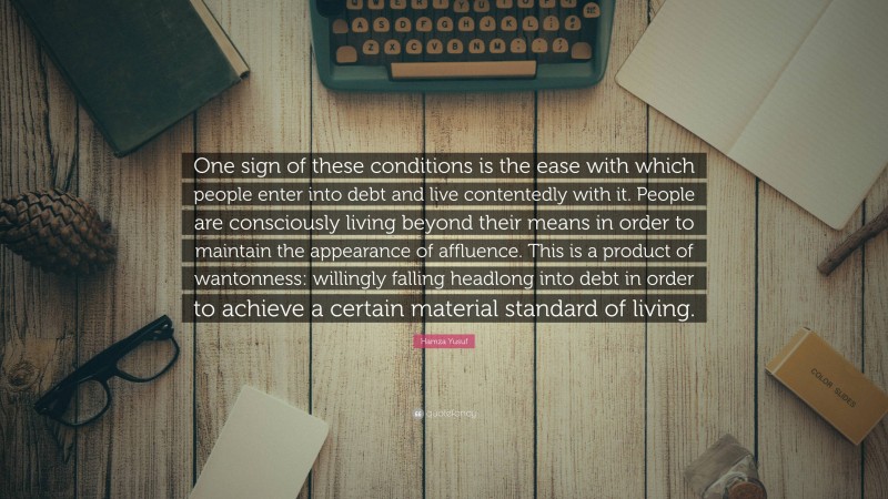 Hamza Yusuf Quote: “One sign of these conditions is the ease with which people enter into debt and live contentedly with it. People are consciously living beyond their means in order to maintain the appearance of affluence. This is a product of wantonness: willingly falling headlong into debt in order to achieve a certain material standard of living.”