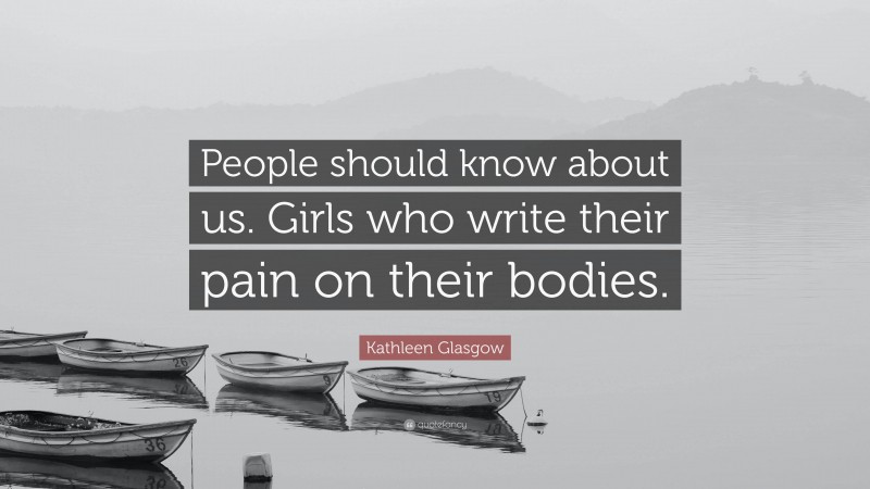Kathleen Glasgow Quote: “People should know about us. Girls who write their pain on their bodies.”