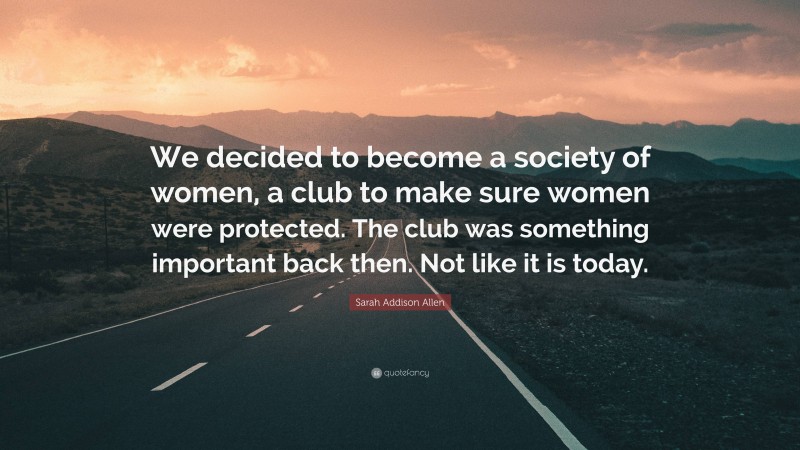 Sarah Addison Allen Quote: “We decided to become a society of women, a club to make sure women were protected. The club was something important back then. Not like it is today.”