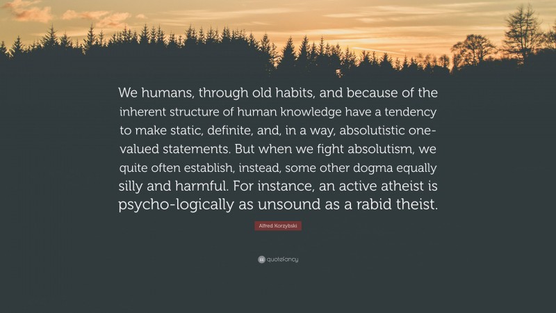 Alfred Korzybski Quote: “We humans, through old habits, and because of the inherent structure of human knowledge have a tendency to make static, definite, and, in a way, absolutistic one-valued statements. But when we fight absolutism, we quite often establish, instead, some other dogma equally silly and harmful. For instance, an active atheist is psycho-logically as unsound as a rabid theist.”