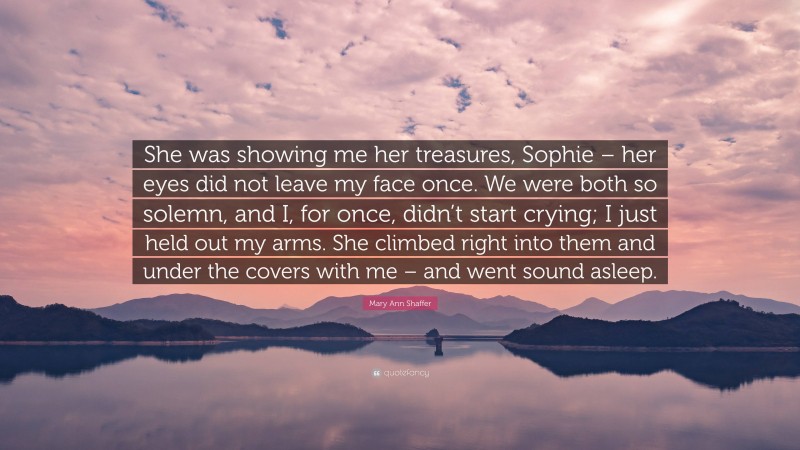 Mary Ann Shaffer Quote: “She was showing me her treasures, Sophie – her eyes did not leave my face once. We were both so solemn, and I, for once, didn’t start crying; I just held out my arms. She climbed right into them and under the covers with me – and went sound asleep.”