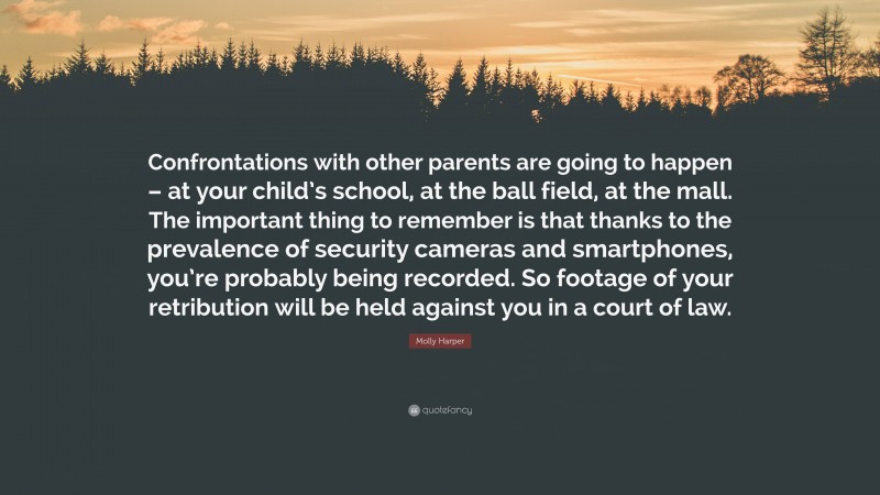 Molly Harper Quote: “Confrontations with other parents are going to happen – at your child’s school, at the ball field, at the mall. The important thing to remember is that thanks to the prevalence of security cameras and smartphones, you’re probably being recorded. So footage of your retribution will be held against you in a court of law.”